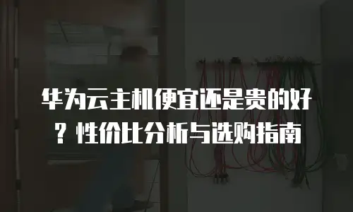 华为云主机便宜还是贵的好？性价比分析与选购指南