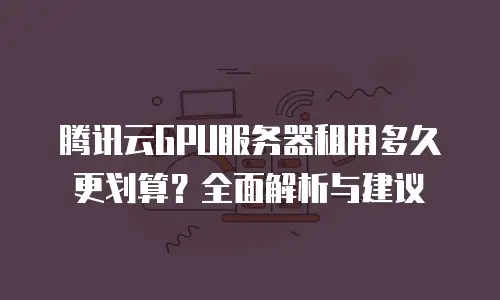 腾讯云GPU服务器租用多久更划算？全面解析与建议