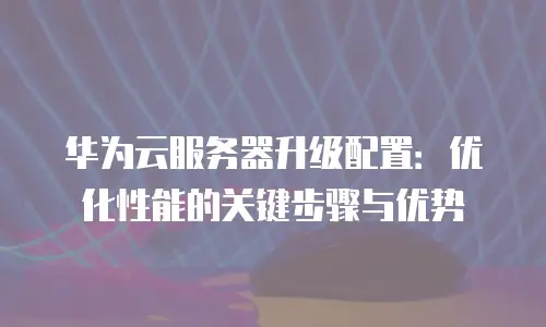 华为云服务器升级配置：优化性能的关键步骤与优势