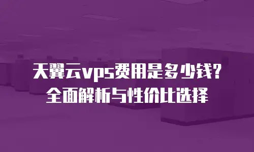 天翼云vps费用是多少钱？全面解析与性价比选择