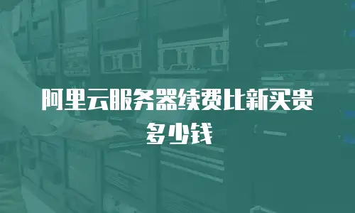 阿里云服务器续费比新买贵多少钱