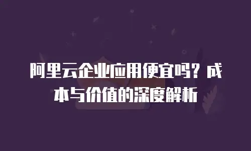 阿里云企业应用便宜吗？成本与价值的深度解析