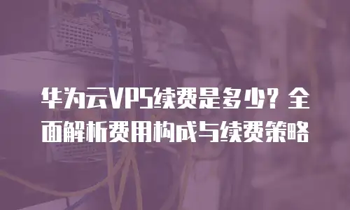 华为云VPS续费是多少？全面解析费用构成与续费策略