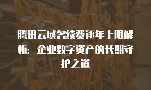 腾讯云域名续费逐年上限解析：企业数字资产的长期守护之道
