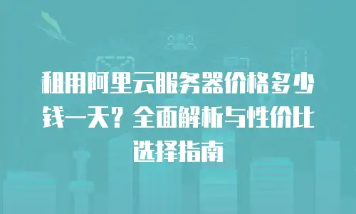 租用阿里云服务器价格多少钱一天？全面解析与性价比选择指南
