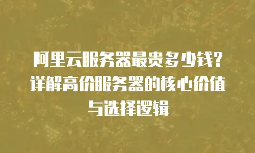 阿里云服务器最贵多少钱？详解高价服务器的核心价值与选择逻辑