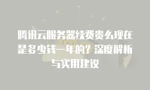 腾讯云服务器续费贵么现在是多少钱一年的？深度解析与实用建议