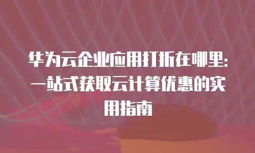 华为云企业应用打折在哪里：一站式获取云计算优惠的实用指南