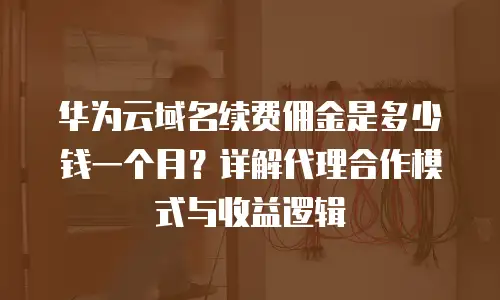 华为云域名续费佣金是多少钱一个月？详解代理合作模式与收益逻辑