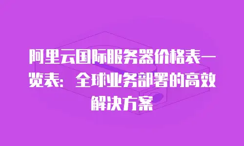 阿里云国际服务器价格表一览表：全球业务部署的高效解决方案