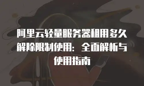 阿里云轻量服务器租用多久解除限制使用：全面解析与使用指南