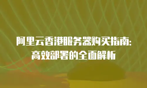 阿里云香港服务器购买指南：高效部署的全面解析