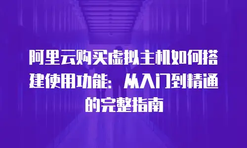 阿里云购买虚拟主机如何搭建使用功能：从入门到精通的完整指南