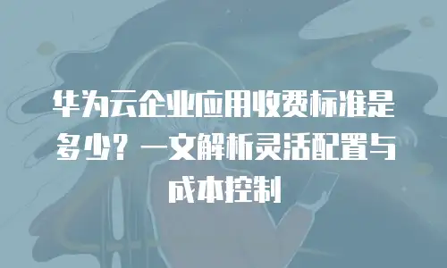 华为云企业应用收费标准是多少？一文解析灵活配置与成本控制