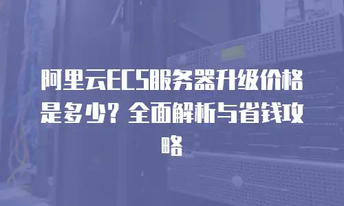 阿里云ECS服务器升级价格是多少？全面解析与省钱攻略