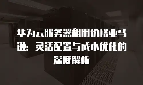 华为云服务器租用价格亚马逊：灵活配置与成本优化的深度解析