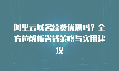 阿里云域名续费优惠吗？全方位解析省钱策略与实用建议