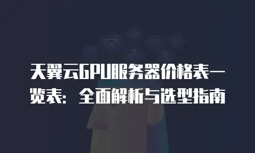 天翼云GPU服务器价格表一览表：全面解析与选型指南