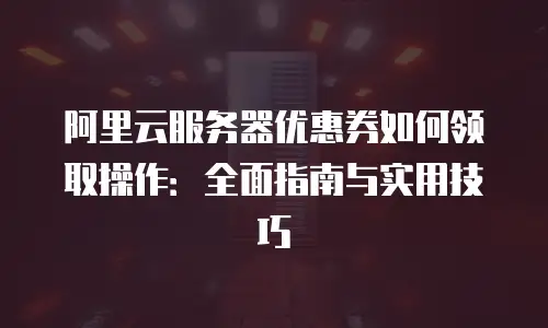 阿里云服务器优惠券如何领取操作：全面指南与实用技巧