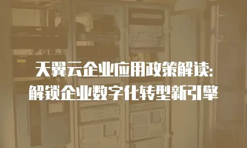 天翼云企业应用政策解读：解锁企业数字化转型新引擎