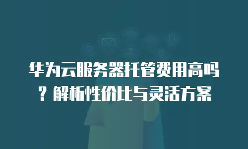 华为云服务器托管费用高吗？解析性价比与灵活方案
