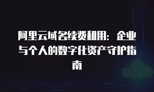 阿里云域名续费租用：企业与个人的数字化资产守护指南