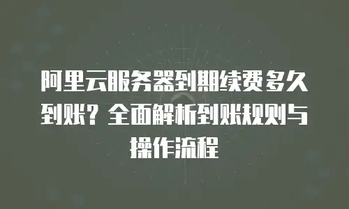 阿里云服务器到期续费多久到账？全面解析到账规则与操作流程