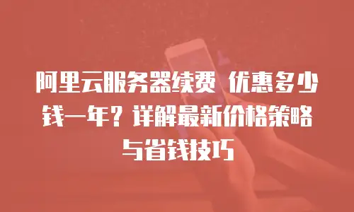阿里云服务器续费 优惠多少钱一年？详解最新价格策略与省钱技巧