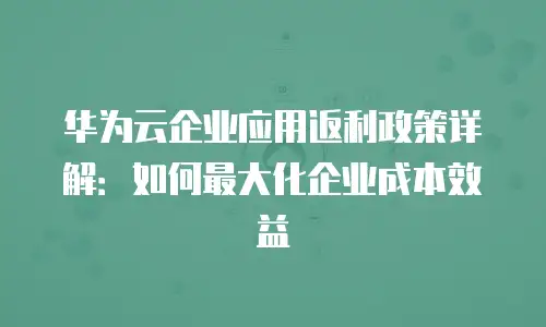 华为云企业应用返利政策详解：如何最大化企业成本效益