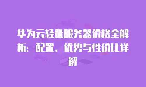 华为云轻量服务器价格全解析：配置、优势与性价比详解