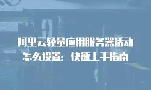 阿里云轻量应用服务器活动怎么设置：快速上手指南