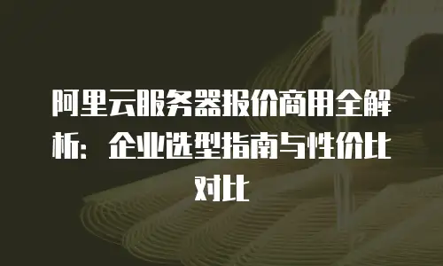 阿里云服务器报价商用全解析：企业选型指南与性价比对比