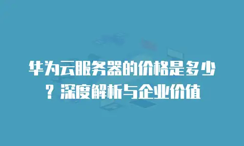 华为云服务器的价格是多少？深度解析与企业价值