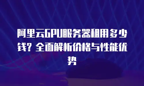 阿里云GPU服务器租用多少钱？全面解析价格与性能优势