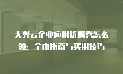 天翼云企业应用优惠券怎么领：全面指南与实用技巧