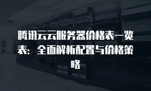 腾讯云云服务器价格表一览表：全面解析配置与价格策略