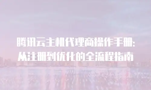 腾讯云主机代理商操作手册：从注册到优化的全流程指南