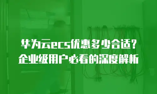 华为云ecs优惠多少合适？企业级用户必看的深度解析