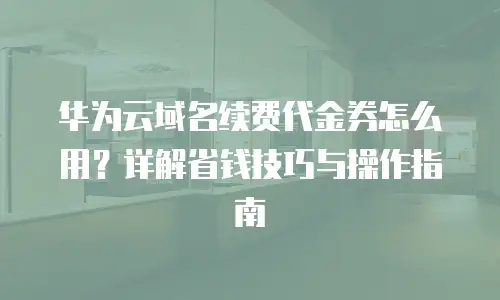 华为云域名续费代金券怎么用？详解省钱技巧与操作指南