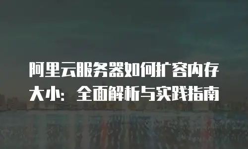 阿里云服务器如何扩容内存大小：全面解析与实践指南