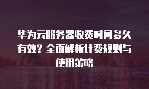华为云服务器收费时间多久有效？全面解析计费规则与使用策略