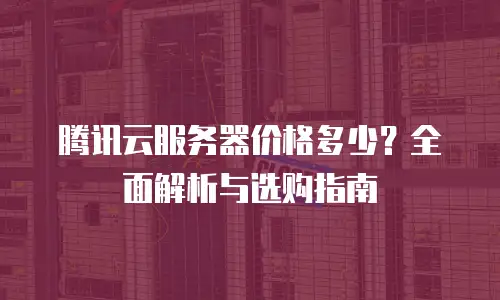 腾讯云服务器价格多少？全面解析与选购指南