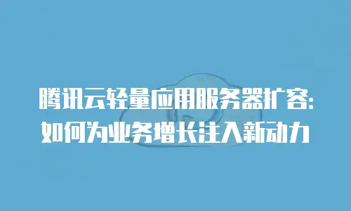 腾讯云轻量应用服务器扩容：如何为业务增长注入新动力