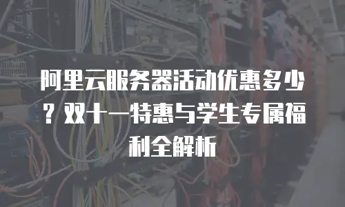 阿里云服务器活动优惠多少？双十一特惠与学生专属福利全解析