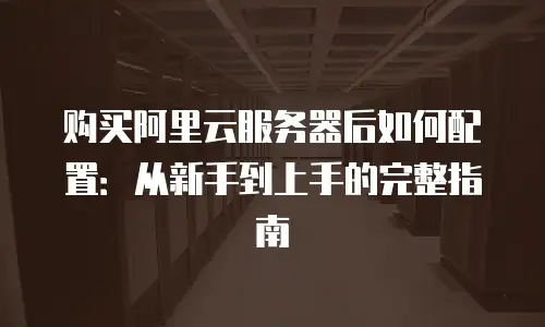 购买阿里云服务器后如何配置：从新手到上手的完整指南