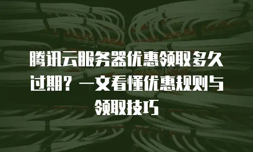 腾讯云服务器优惠领取多久过期？一文看懂优惠规则与领取技巧