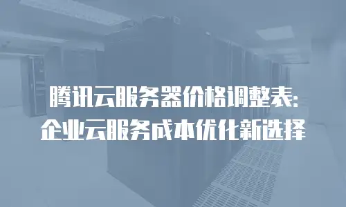 腾讯云服务器价格调整表：企业云服务成本优化新选择