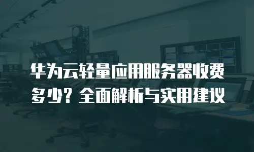 华为云轻量应用服务器收费多少？全面解析与实用建议