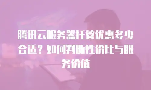 腾讯云服务器托管优惠多少合适？如何判断性价比与服务价值