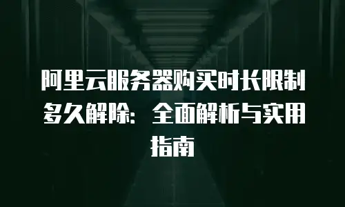 阿里云服务器购买时长限制多久解除：全面解析与实用指南